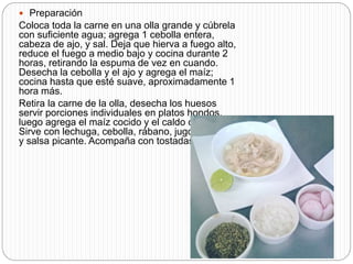  Preparación
Coloca toda la carne en una olla grande y cúbrela
con suficiente agua; agrega 1 cebolla entera,
cabeza de ajo, y sal. Deja que hierva a fuego alto,
reduce el fuego a medio bajo y cocina durante 2
horas, retirando la espuma de vez en cuando.
Desecha la cebolla y el ajo y agrega el maíz;
cocina hasta que esté suave, aproximadamente 1
hora más.
Retira la carne de la olla, desecha los huesos
servir porciones individuales en platos hondos,
luego agrega el maíz cocido y el caldo caliente.
Sirve con lechuga, cebolla, rábano, jugo de limón
y salsa picante. Acompaña con tostadas
 