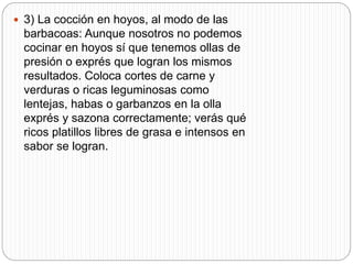 3) La cocción en hoyos, al modo de las
barbacoas: Aunque nosotros no podemos
cocinar en hoyos sí que tenemos ollas de
presión o exprés que logran los mismos
resultados. Coloca cortes de carne y
verduras o ricas leguminosas como
lentejas, habas o garbanzos en la olla
exprés y sazona correctamente; verás qué
ricos platillos libres de grasa e intensos en
sabor se logran.
 