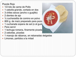 Pozole Rojo
 1/2 kilo de carne de Pollo
 1 cebolla grande, cortada en dos
 3 chiles secos (ancho o guajillo)
 2 dientes de ajo
 ½ cucharadita de comino en polvo
 800 g. de maíz preparado para pozole
 1 cucharada sopera de sal (o al gusto)
 Para servir
 1 lechuga romana, finamente picada
 2 cebollas, picadas
 1 manojo de rábanos, en rebanadas delgadas
 Limones, partidos a la mitad
 