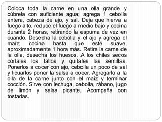 Coloca toda la carne en una olla grande y
cúbrela con suficiente agua; agrega 1 cebolla
entera, cabeza de ajo, y sal. Deja que hierva a
fuego alto, reduce el fuego a medio bajo y cocina
durante 2 horas, retirando la espuma de vez en
cuando. Desecha la cebolla y el ajo y agrega el
maíz; cocina hasta que esté suave,
aproximadamente 1 hora más. Retira la carne de
la olla, desecha los huesos. A los chiles secos
córtales los tallos y quítales las semillas.
Ponerlos a cocer con ajo, cebolla un poco de sal
y licuarlos poner la salsa a cocer. Agregarlo a la
olla de la carne junto con el maíz y terminar
cocción. Sirve con lechuga, cebolla, rábano, jugo
de limón y salsa picante. Acompaña con
tostadas.
 