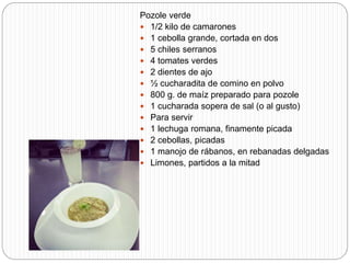 Pozole verde
 1/2 kilo de camarones
 1 cebolla grande, cortada en dos
 5 chiles serranos
 4 tomates verdes
 2 dientes de ajo
 ½ cucharadita de comino en polvo
 800 g. de maíz preparado para pozole
 1 cucharada sopera de sal (o al gusto)
 Para servir
 1 lechuga romana, finamente picada
 2 cebollas, picadas
 1 manojo de rábanos, en rebanadas delgadas
 Limones, partidos a la mitad
 