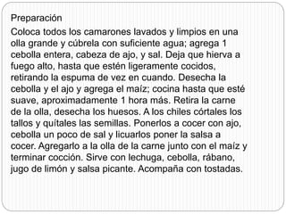 Preparación
Coloca todos los camarones lavados y limpios en una
olla grande y cúbrela con suficiente agua; agrega 1
cebolla entera, cabeza de ajo, y sal. Deja que hierva a
fuego alto, hasta que estén ligeramente cocidos,
retirando la espuma de vez en cuando. Desecha la
cebolla y el ajo y agrega el maíz; cocina hasta que esté
suave, aproximadamente 1 hora más. Retira la carne
de la olla, desecha los huesos. A los chiles córtales los
tallos y quítales las semillas. Ponerlos a cocer con ajo,
cebolla un poco de sal y licuarlos poner la salsa a
cocer. Agregarlo a la olla de la carne junto con el maíz y
terminar cocción. Sirve con lechuga, cebolla, rábano,
jugo de limón y salsa picante. Acompaña con tostadas.
 