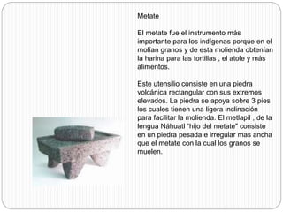 Metate
El metate fue el instrumento más
importante para los indígenas porque en el
molían granos y de esta molienda obtenían
la harina para las tortillas , el atole y más
alimentos.
Este utensilio consiste en una piedra
volcánica rectangular con sus extremos
elevados. La piedra se apoya sobre 3 pies
los cuales tienen una ligera inclinación
para facilitar la molienda. El metlapil , de la
lengua Náhuatl “hijo del metate" consiste
en un piedra pesada e irregular mas ancha
que el metate con la cual los granos se
muelen.
 