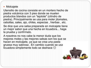  Molcajete
Utensilio de cocina consiste en un mortero hecho de
piedra volcánica con 3 pies donde se muelen
productos blandos con un “tejolote" (cilindro de
piedra). Principalmente se usa para moler jitomates,
cebollas, sales, ajo, chiles, especias , hierbas , etc.
Se dice que una salsa preparada en molcajete tiene
un mejor sabor que una hecha en licuadora... haga
la prueba y confírmelo.
A nosotros no nos cabe la menor duda que los
mejores moles y las mejores salsas son los que se
hacen en molcajete, ya que se crea una pasta
gruesa muy sabrosa . En cambio cuando se usa una
licuadora simplemente todo se deshace ☹
 