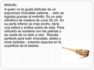 Molinillo
A quien no le gusta disfrutar de un
espumoso chocolate caliente ... esto se
lograba gracias al molinillo. Es un palo
cilíndrico de madera de unos 35 cm. En
su parte inferior es mas ancho, tiene
una esfera y anillos sobre de esta. Para
utilizarlo se sostiene con las palmas y
se rueda de un lado a otro . Resulta
perfecto para batir chocolate, atoles y
otras bebidas ; creando espuma en la
superficie de la bebida.
 