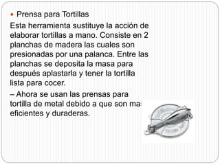  Prensa para Tortillas
Esta herramienta sustituye la acción de
elaborar tortillas a mano. Consiste en 2
planchas de madera las cuales son
presionadas por una palanca. Entre las
planchas se deposita la masa para
después aplastarla y tener la tortilla
lista para cocer.
– Ahora se usan las prensas para
tortilla de metal debido a que son mas
eficientes y duraderas.
 
