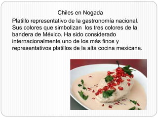 Chiles en Nogada
Platillo representativo de la gastronomía nacional.
Sus colores que simbolizan los tres colores de la
bandera de México. Ha sido considerado
internacionalmente uno de los más finos y
representativos platillos de la alta cocina mexicana.
 