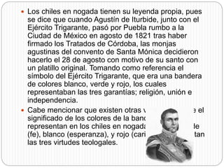  Los chiles en nogada tienen su leyenda propia, pues
se dice que cuando Agustín de Iturbide, junto con el
Ejército Trigarante, pasó por Puebla rumbo a la
Ciudad de México en agosto de 1821 tras haber
firmado los Tratados de Córdoba, las monjas
agustinas del convento de Santa Mónica decidieron
hacerlo el 28 de agosto con motivo de su santo con
un platillo original. Tomando como referencia el
símbolo del Ejército Trigarante, que era una bandera
de colores blanco, verde y rojo, los cuales
representaban las tres garantías; religión, unión e
independencia.
 Cabe mencionar que existen otras versiones sobre el
significado de los colores de la bandera, que se
representan en los chiles en nogada, que son verde
(fe), blanco (esperanza), y rojo (caridad), representan
las tres virtudes teologales.
 