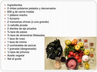  Ingredientes
 2 chiles poblanos pelados y desvenados
 600 g de carne molida
 1 plátano macho
 1 durazno
 2 manzanas chicas (o una grande)
 ½ cebolla picada
 2 dientes de ajo picados
 ¾ taza de pasas
 ¾ taza de almendras fileteadas
 1 taza de nuez
 1 taza de crema
 2 cucharadas de azúcar
 1 granada (desgranada)
 ½ taza de piñones
 Aceite vegetal
 Sal al gusto
 