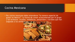 Cocina Mexicana
• Por cocina mexicana debe entenderse “la manera especial de
guisar en México”. La forma de comer acostumbrada por el grupo
y los atributos rituales, simbólicos, sensoriales y sociales que han
asignado a los alimentos y preparaciones.
 