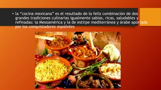 • la “cocina mexicana” es el resultado de la feliz combinación de dos
grandes tradiciones culinarias igualmente sabias, ricas, saludables y
refinadas: la Mesoamérica y la de estirpe mediterránea y árabe aportada
por los conquistadores españoles
 