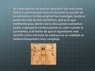 Su investigación se basa en descubrir las reacciones
físicas y químicas que ocurren durante la cocción de
los alimentos. La idea original fue investigar, desde el
punto de vista de dos científicos, qué es lo que
realmente pasa dentro de la olla cuando cocinamos
pasta, o porqué la verdura pierde su color cuando la
cocinamos, o el hecho de que el ingrediente más
sencillo como una hoja de espinaca es en realidad un
sistema bioquímico muy complejo.
 