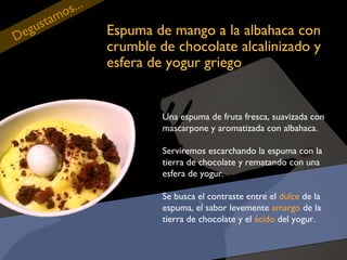 eg
D

tam
us

...
os

Espuma de mango a la albahaca con
crumble de chocolate alcalinizado y
esfera de yogur griego

Una espuma de fruta fresca, suavizada con
mascarpone y aromatizada con albahaca.
Serviremos escarchando la espuma con la
tierra de chocolate y rematando con una
esfera de yogur.
Se busca el contraste entre el dulce de la
espuma, el sabor levemente amargo de la
tierra de chocolate y el ácido del yogur.

 
