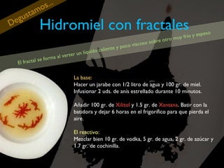 eg
D

tam
us

El fract

...
os

Hidromiel con fractales

a al vert
m
al se for

e

so
o y espe
frí
ro muy
ot
o sobre
os
oco visc
p
aliente y
c
n líquido
ru

La base:
Hacer un jarabe con 1/2 litro de agua y 100 gr. de miel.
Infusionar 2 uds. de anís estrellado durante 10 minutos.
Añadir 100 gr. de Xilitol y 1.5 gr. de Xantana. Batir con la
batidora y dejar 6 horas en el frigorífico para que pierda el
aire.
El reactivo:
Mezclar bien 10 gr. de vodka, 5 gr. de agua, 2 gr. de azúcar y
1.7 gr. de cochinilla.

 