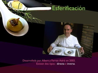 Esferificación

Desarrollada por Albert y Ferran Adrià en 2003.
Existen dos tipos : directa e inversa.

 
