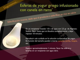tam
gu s
De

s...
o

Esferas de yogur griego infusionado
con canela en rama’

roducto
o que el p
ersa, dad
v
cación in
Esferifi

en calcio
r es rico
esferifica
a

En un recipiente mezclar 1/5 l. de agua con 2,5 gr. de Alginato
Sódico. Batir hasta que se disuelva completamente y dejar
reposar 10 minutos.
Introducir con cuidado en la solución cucharaditas de yogur.
En función del tamaño pueden crearse caviares, perlas, ñoquis,
etc.
Esperar aproximadamente 1 minuto. Sacar las esferas y
lavarlas en un recipiente con agua clara.

 
