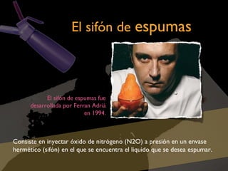 El sifón de espumas

El sifón de espumas fue
desarrollada por Ferran Adrià
en 1994.

Consiste en inyectar óxido de nitrógeno (N2O) a presión en un envase
hermético (sifón) en el que se encuentra el liquido que se desea espumar.

 