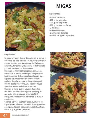 MIGAS
- 3 vasos de harina
- 200 gr de salchicha
- 200 gr de longaniza
- 200 gr de panceta fresca
- 2 morcillas
- 4 dientes de ajos
- 2 pimientos italianos
- 3 vasos de agua, sal y aceite
Se pone un buen chorro de aceite en la perola y
doramos los ajos enteros sin pelar y el pimiento
a tiras, se reservan. A continuación freímos la
salchicha, longaniza y la panceta todo troceado
y por ultimo las morcillas enteras.
Mientras se fríen los tropezones, se hace la
mezcla de la harina con el agua templada (la
harina que sea de buena calidad, ligaran más
rápidas) se amasa todo en un bol con un
puñado de sal y se pone en la perola con el
mismo aceite del sofrito, una vez que hayas
apartado y reservado los tropezones.
Mueves la masa que se vaya desligando y
soltando, esto requiere algo de tiempo y es
cansado, si tienes ayuda sera más fácil
desligarlas, tienes que ir partiendo la masa y
moviendo.
Cuando las veas sueltas y cocidas, añades los
ingredientes y lo mezclas todo. Sirves y puedes
acompañarlas con boquerones, cebolla, olivas,
o con lo que gustes. ¡A comer!
01
Ingredientes:
Preparación:
ESPARRADEIRO COCINA
 