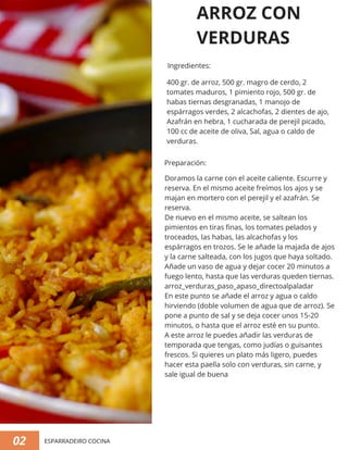 02 ESPARRADEIRO COCINA
ARROZ CON
VERDURAS
Doramos la carne con el aceite caliente. Escurre y
reserva. En el mismo aceite freímos los ajos y se
majan en mortero con el perejil y el azafrán. Se
reserva.
De nuevo en el mismo aceite, se saltean los
pimientos en tiras finas, los tomates pelados y
troceados, las habas, las alcachofas y los
espárragos en trozos. Se le añade la majada de ajos
y la carne salteada, con los jugos que haya soltado.
Añade un vaso de agua y dejar cocer 20 minutos a
fuego lento, hasta que las verduras queden tiernas.
arroz_verduras_paso_apaso_directoalpaladar
En este punto se añade el arroz y agua o caldo
hirviendo (doble volumen de agua que de arroz). Se
pone a punto de sal y se deja cocer unos 15-20
minutos, o hasta que el arroz esté en su punto.
A este arroz le puedes añadir las verduras de
temporada que tengas, como judías o guisantes
frescos. Si quieres un plato más ligero, puedes
hacer esta paella solo con verduras, sin carne, y
sale igual de buena
400 gr. de arroz, 500 gr. magro de cerdo, 2
tomates maduros, 1 pimiento rojo, 500 gr. de
habas tiernas desgranadas, 1 manojo de
espárragos verdes, 2 alcachofas, 2 dientes de ajo,
Azafrán en hebra, 1 cucharada de perejil picado,
100 cc de aceite de oliva, Sal, agua o caldo de
verduras.
Ingredientes:
Preparación:
 