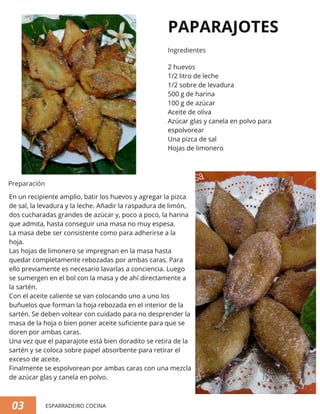 PAPARAJOTES
2 huevos
1/2 litro de leche
1/2 sobre de levadura
500 g de harina
100 g de azúcar
Aceite de oliva
Azúcar glas y canela en polvo para
espolvorear
Una pizca de sal
Hojas de limonero
En un recipiente amplio, batir los huevos y agregar la pizca
de sal, la levadura y la leche. Añadir la raspadura de limón,
dos cucharadas grandes de azúcar y, poco a poco, la harina
que admita, hasta conseguir una masa no muy espesa.
La masa debe ser consistente como para adherirse a la
hoja.
Las hojas de limonero se impregnan en la masa hasta
quedar completamente rebozadas por ambas caras. Para
ello previamente es necesario lavarlas a conciencia. Luego
se sumergen en el bol con la masa y de ahí directamente a
la sartén.
Con el aceite caliente se van colocando uno a uno los
buñuelos que forman la hoja rebozada en el interior de la
sartén. Se deben voltear con cuidado para no desprender la
masa de la hoja o bien poner aceite suficiente para que se
doren por ambas caras.
Una vez que el paparajote está bien doradito se retira de la
sartén y se coloca sobre papel absorbente para retirar el
exceso de aceite.
Finalmente se espolvorean por ambas caras con una mezcla
de azúcar glas y canela en polvo.
03 ESPARRADEIRO COCINA
Ingredientes
Preparación
 