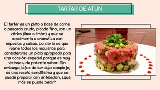 TARTAR DE ATUN
El tartar es un plato a base de carne
o pescado crudo, picado fino, con un
cítrico (lima o limón) y que se
condimenta o aromatiza con
especias y salsas. Lo cierto es que
reúne todos los requisitos para
considerarse un plato apropiado para
una ocasión especial porque es muy
vistoso y de potente sabor. Sin
embargo, lejos de ser algo complejo,
es una receta sencillísima y que se
puede preparar con antelación, ¿qué
más se puede pedir?
 