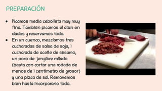 PREPARACIÓN
● Picamos media cebolleta muy muy
fina. También picamos el atún en
dados y reservamos todo.
● En un cuenco, mezclamos tres
cucharadas de salsa de soja, 1
cucharada de aceite de sésamo,
un poco de jengibre rallado
(basta con cortar una rodada de
menos de 1 centímetro de grosor)
y una pizca de sal. Removemos
bien hasta incorporarlo todo.
 
