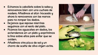 ● Echamos la cebolleta sobre la salsa y
removemos bien con una cuchara de
madera. Añadimos el atún troceado y
ahora lo removemos con las manos
para no romper los dados.
● Dejamos que repose mientras
seguimos con el resto del plato.
● Picamos los aguacates en dados, los
extendemos en un plato y exprimimos
la lima sobre ellos para evitar que se
oxiden.
● Añadimos otra pizca de sal y un
chorro de aceite de oliva virgen extra.
 
