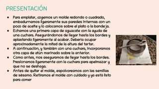 PRESENTACIÓN
● Para emplatar, cogemos un molde redondo o cuadrado,
embadurnamos ligeramente sus paredes internas con un
poco de aceite y lo colocamos sobre el plato o la bandeja.
● Echamos una primera capa de aguacate con la ayuda de
una cuchara. Asegurándonos de llegar hasta los bordes y
aplastando ligeramente al acabar. Debería ocupar
aproximadamente la mitad de la altura del tartar.
● A continuación, y también con una cuchara, incorporamos
otra capa de atún marinado sobre la anterior.
● Como antes, nos aseguramos de llegar hasta los bordes.
Presionamos ligeramente con la cuchara para apelmazar y
que no se deshaga.
● Antes de quitar el molde, espolvoreamos con las semillas
de sésamo. Retiramos el molde con cuidado y ya está listo
para comer
 
