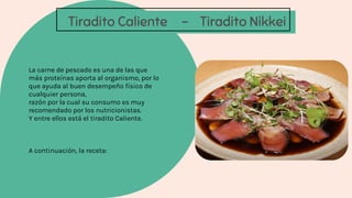 Tiradito Caliente - Tiradito Nikkei
La carne de pescado es una de las que
más proteínas aporta al organismo, por lo
que ayuda al buen desempeño físico de
cualquier persona,
razón por la cual su consumo es muy
recomendado por los nutricionistas.
Y entre ellos está el tiradito Caliente.
A continuación, la receta:
 