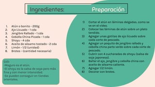 Ingredientes: Preparación:
1) Cortar el atún en láminas delgadas, como se
ve en el video.
2) Colocar las láminas de atún sobre un plato
tendido.
3) Agregar unas gotitas de ajo licuado sobre
cada corte de pescado.
4) Agregar un poquito de jengibre rallado y
cebolla china parte verde sobre cada corte de
pescado.
5) Cubrir con 4 cucharadas de shoyu (salsa de
soja japonesa).
6) Bañar el ajo, jengibre y cebolla china con
aceite de sésamo caliente.
7) Agregar 1/2 limón.
8) Decorar con brotes.
1. Atún o bonito - 200g
2. Ajo Licuado - 1 cda
3. Jengibre Rallado - 1 cda
4. Cebolla China Picada - 1 cda
5. Shoyu - 4 cda
6. Aceite de sésamo tostado - 2 cda
7. Limón - 1/2 (unidad)
8. Brotes - (cantidad necesaria)
OJO:
-Maguro es el atún.
-El shoyu es la salsa de soya pero más
ﬁna y con menor intensidad.
-Se pueden conseguir en tiendas
orientales.
 