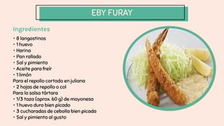 EBY FURAY
Ingredientes
・ 8 langostinos
・ 1 huevo
・ Harina
・ Pan rallado
・ Sal y pimienta
・ Aceite para freír
・ 1 limón
Para el repollo cortado en juliana
・ 2 hojas de repollo o col
Para la salsa tártara
・ 1/3 taza (aprox. 60 g) de mayonesa
・ 1 huevo duro bien picado
・ 3 cucharadas de cebolla bien picada
・ Sal y pimienta al gusto
 