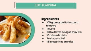 EBY TEMPURA
Ingredientes
● 100 gramos de Harina para
tempura
● 1 Huevo
● 100 mililitros de Agua muy fría
● 10 cubos de Hielo
● Aceite para freír
● 12 langostinos grandes
 