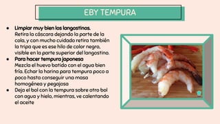EBY TEMPURA
● Limpiar muy bien los langostinos.
Retira la cáscara dejando la parte de la
cola, y con mucho cuidado retira también
la tripa que es ese hilo de color negro,
visible en la parte superior del langostino.
● Para hacer tempura japonesa
Mezcla el huevo batido con el agua bien
fría. Echar la harina para tempura poco a
poco hasta conseguir una masa
homogénea y pegajosa
● Deja el bol con la tempura sobre otro bol
con agua y hielo, mientras, ve calentando
el aceite
 