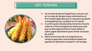 EBY TEMPURA
● Ve introduciendo los langostinos, uno por uno,
en la masa de tempura que mantenemos al
frío. Puedes agárralos por la cola para ayudarte
a empaparlos por completo en la mezcla.
● A continuación, llévalos directamente al aceite
caliente y fríe los langostinos hasta que veas
que se dora ligeramente la masa. Reserva
sobre papel absorbente para retirar el exceso
de aceite.
● Disfruta entonces de tus langostinos en
tempura japonesa, este excelente aperitivo
japonés es ideal para compartir con amigos
 