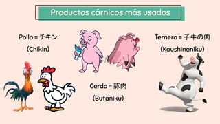 Productos cárnicos más usados
Pollo = チキン
(Chikin)
Cerdo = 豚肉
(Butaniku)
Ternera = 子牛の肉
(Koushinoniku)
 