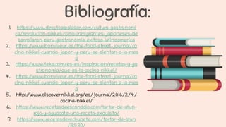 Bibliografía:
1. https://www.directoalpaladar.com/cultura-gastronomi
ca/revolucion-nikkei-como-inmigrantes-japoneses-de
sarrollaron-peru-gastronomia-exitosa-latinoamerica
2. https://www.bonviveur.es/the-food-street-journal/co
cina-nikkei-cuando-japon-y-peru-se-sientan-a-la-mes
a
3. https://www.teka.com/es-es/inspiracion/recetas-y-ga
stronomia/que-es-la-cocina-nikkei/
4. https://www.bonviveur.es/the-food-street-journal/co
cina-nikkei-cuando-japon-y-peru-se-sientan-a-la-mes
a
5. http://www.discovernikkei.org/es/journal/2016/2/4/
cocina-nikkei/
6. https://www.recetasdeescandalo.com/tartar-de-atun-
rojo-y-aguacate-una-receta-exquisita/
7. https://www.recetasderechupete.com/tartar-de-atun
/18530/
 