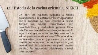 1.1 Historia de la cocina oriental u NIKKEI
En 1899 los nipones llegados a tierras
suramericanas se establecieron, integrándose
con la sociedad del país, creando al mismo
tiempo sus propias comunidades, con
características y costumbres propias. Esta
relación mestiza, del todo natural, es la que dio
lugar a esa gastronomía que llamamos cocina
nikkei, pero antes de eso en 1950 se abrirían
restaurantes donde japoneses cocinarían
comida peruana pero con un toque nipón, así
creando esta mezcla de cocinas y en la década
de 1980 fue reconocida oficialmente a nivel
internacional.
 