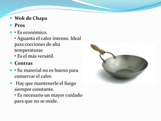  Wok de Chapa
 Pros
 • Es económico.
• Aguanta el calor intenso. Ideal
para cocciones de alta
temperaturas
• Es el más versátil.
 Contras
 • Su material no es bueno para
conservar el calor.
 Hay que mantenerle el fuego
siempre constante.
• Es necesario un mayor cuidado
para que no se oxide.
 