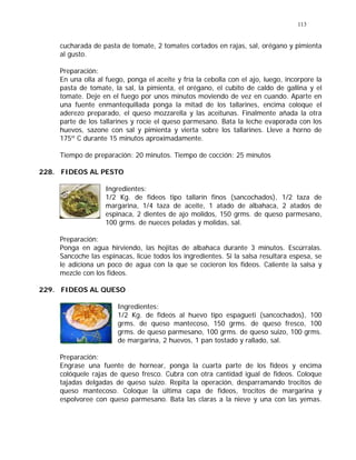 113
cucharada de pasta de tomate, 2 tomates cortados en rajas, sal, orégano y pimienta
al gusto.
Preparación:
En una olla al fuego, ponga el aceite y fría la cebolla con el ajo, luego, incorpore la
pasta de tomate, la sal, la pimienta, el orégano, el cubito de caldo de gallina y el
tomate. Deje en el fuego por unos minutos moviendo de vez en cuando. Aparte en
una fuente enmantequillada ponga la mitad de los tallarines, encima coloque el
aderezo preparado, el queso mozzarella y las aceitunas. Finalmente añada la otra
parte de los tallarines y rocíe el queso parmesano. Bata la leche evaporada con los
huevos, sazone con sal y pimienta y vierta sobre los tallarines. Lleve a horno de
175º C durante 15 minutos aproximadamente.
Tiempo de preparación: 20 minutos. Tiempo de cocción: 25 minutos
228. FIDEOS AL PESTO
Ingredientes:
1/2 Kg. de fideos tipo tallarín finos (sancochados), 1/2 taza de
margarina, 1/4 taza de aceite, 1 atado de albahaca, 2 atados de
espinaca, 2 dientes de ajo molidos, 150 grms. de queso parmesano,
100 grms. de nueces peladas y molidas, sal.
Preparación:
Ponga en agua hirviendo, las hojitas de albahaca durante 3 minutos. Escúrralas.
Sancoche las espinacas, licúe todos los ingredientes. Si la salsa resultara espesa, se
le adiciona un poco de agua con la que se cocieron los fideos. Caliente la salsa y
mezcle con los fideos.
229. FIDEOS AL QUESO
Ingredientes:
1/2 Kg. de fideos al huevo tipo espagueti (sancochados), 100
grms. de queso mantecoso, 150 grms. de queso fresco, 100
grms. de queso parmesano, 100 grms. de queso suizo, 100 grms.
de margarina, 2 huevos, 1 pan tostado y rallado, sal.
Preparación:
Engrase una fuente de hornear, ponga la cuarta parte de los fideos y encima
colóquele rajas de queso fresco. Cubra con otra cantidad igual de fideos. Coloque
tajadas delgadas de queso suizo. Repita la operación, desparramando trocitos de
queso mantecoso. Coloque la última capa de fideos, trocitos de margarina y
espolvoree con queso parmesano. Bata las claras a la nieve y una con las yemas.
 