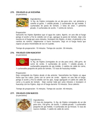 131
275. FRIJOLES A LA VIZCAÍNA
(6 porciones)
Ingredientes:
½ Kg. de frijoles remojados de un día para otro, sal, pimienta y
comino al gusto, 1 cebolla picada, 2 cucharadas de ajo molido, 3
cucharadas de pasta de tomate, 2 latas de atún, 1 pimiento
picado, 2 cucharadas de aceite, 1 ramita de romero.
Preparación:
Sancoche los frijoles fijándose que el agua los cubra. Aparte, en una olla al fuego
ponga el aceite y fría la cebolla con el ajo, agregue la pasta de tomate, deje esta
mezcla en el fuego por unos minutos. Incorpore los frijoles, el atún, el pimiento y las
ramitas de romero. Salpimentar si fuera necesario. Deje en el fuego hasta que
espese un poco moviéndolo de vez en cuando.
Tiempo de preparación: 10 minutos. Tiempo de cocción: 30 minutos.
276. FRIJOLES CON HUACATAY
(6 porciones)
Ingredientes:
½ Kg. de frijoles (remojados de un día para otro), 200 grms. de
carne de cerdo, 3 cucharadas de aceite, 1 cebolla picada, 2
cucharadita pequeñas de ajo molido, 2 cubitos de caldo de carne,
1 cucharadita pequeña de pasta de tomate, 1/3 taza de huacatay molido.
Preparación:
Deje remojando los frijoles desde el día anterior. Sancóchelos los frijoles en agua
hasta que los cubra, junto con la carne de cerdo. Aparte en una olla al fuego,
ponga el aceite y fría la cebolla con los ajos, luego agréguele el cubito de caldo de
carne y la pasta de tomate. Deje cocinar todo por unos minutos e incorpore el
huacatay con los frijoles, deje en el fuego durante 10 minutos. Sirva caliente.
Tiempo de preparación: 15 minutos. Tiempo de cocción: 40 minutos.
277. FRIJOLES CON NUECES
(6 porciones)
Ingredientes:
1/3 taza de margarina, ½ Kg. de frijoles remojados de un día
para otro, 150 grms. de tocino, 1 cebolla picada, 1 cucharadita
pequeña de ajo molido, 4 cucharadas de ají mirasol, ½ taza de
nueces molidas, 1 cubito de caldo de carne.
 