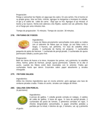 132
Preparación:
Ponga a sancochar los frijoles en agua que los cubra. En una sartén, fría el tocino en
su propia grasa. Una vez listo, retírelo, agregue la margarina e incorpore la cebolla,
el ajo y el cubito de caldo de carne. Deje que se fría. Agregue el ají mirasol, el
tocino y las nueces. Vierta este aderezo a los frijoles, sazone con sal, pimienta. Deje
en el fuego por unos minutos más.
Tiempo de preparación: 15 minutos. Tiempo de cocción: 30 minutos.
278. FRITURAS DE FIDEOS
Ingredientes:
2 tazas de fideos previamente sancochados (este plato se realiza
con el sobrante de fideos que se tenga, ya sea fideo corto o
largo), 3 huevos, sal, pimienta, 1/2 taza de cebollita china
picada, 1 cucharada de harina sin preparar, 1 cucharadita
pequeña de polvo de hornear, 1 cucharada de perejil picado, 3 cucharadas de queso
parmesano rallado y aceite para freír.
Preparación:
Batir las claras de huevo a la nieve, incorpore las yemas, sal y pimienta, la cebollita
china, harina, polvo de hornear, perejil, queso parmesano. Caliente en la olla el
aceite, cuando los fideos estén bien mezclados con lo anterior, fríalos por
cucharadas hasta que doren. Escúrralos sobre papel absorbente y sírvalos
enseguida.
279. FRITURA SALADA
Ingredientes:
Utilice los mismos ingredientes que en receta anterior, pero agregue una taza de
verduras picadas crudas. Fríalas en aceite, sírvalas con rodajas de limón.
280. GALLINA CON PEREJIL
(6 porciones)
Ingredientes:
6 presas de gallina, 1 cebolla grande cortada en rodajas, 2 cubitos
de caldo de gallina, 3 tazas de agua, ½ taza de perejil picado, 2
cucharadas de pasto de tomate, 2 pimientos cortados en rajas, 3
choclos desgranados sancochados, 6 papas amarillas peladas y
partidas por la mitad, 4 dientes de ajo, 2 tomates, sal, ají y pimienta
al gusto.
 