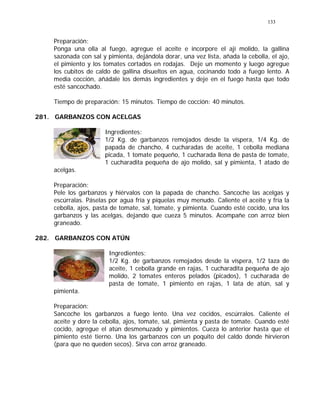 133
Preparación:
Ponga una olla al fuego, agregue el aceite e incorpore el ají molido, la gallina
sazonada con sal y pimienta, dejándola dorar, una vez lista, añada la cebolla, el ajo,
el pimiento y los tomates cortados en rodajas. Deje un momento y luego agregue
los cubitos de caldo de gallina disueltos en agua, cocinando todo a fuego lento. A
media cocción, añádale los demás ingredientes y deje en el fuego hasta que todo
esté sancochado.
Tiempo de preparación: 15 minutos. Tiempo de cocción: 40 minutos.
281. GARBANZOS CON ACELGAS
Ingredientes:
1/2 Kg. de garbanzos remojados desde la víspera, 1/4 Kg. de
papada de chancho, 4 cucharadas de aceite, 1 cebolla mediana
picada, 1 tomate pequeño, 1 cucharada llena de pasta de tomate,
1 cucharadita pequeña de ajo molido, sal y pimienta, 1 atado de
acelgas.
Preparación:
Pele los garbanzos y hiérvalos con la papada de chancho. Sancoche las acelgas y
escúrralas. Páselas por agua fría y píquelas muy menudo. Caliente el aceite y fría la
cebolla, ajos, pasta de tomate, sal, tomate, y pimienta. Cuando esté cocido, una los
garbanzos y las acelgas, dejando que cueza 5 minutos. Acompañe con arroz bien
graneado.
282. GARBANZOS CON ATÚN
Ingredientes:
1/2 Kg. de garbanzos remojados desde la víspera, 1/2 taza de
aceite, 1 cebolla grande en rajas, 1 cucharadita pequeña de ajo
molido, 2 tomates enteros pelados (picados), 1 cucharada de
pasta de tomate, 1 pimiento en rajas, 1 lata de atún, sal y
pimienta.
Preparación:
Sancoche los garbanzos a fuego lento. Una vez cocidos, escúrralos. Caliente el
aceite y dore la cebolla, ajos, tomate, sal, pimienta y pasta de tomate. Cuando esté
cocido, agregue el atún desmenuzado y pimientos. Cueza lo anterior hasta que el
pimiento esté tierno. Una los garbanzos con un poquito del caldo donde hirvieron
(para que no queden secos). Sirva con arroz graneado.
 
