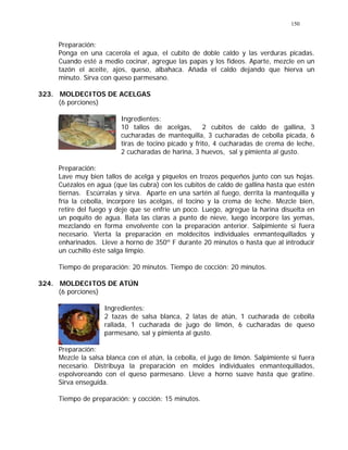 150
Preparación:
Ponga en una cacerola el agua, el cubito de doble caldo y las verduras picadas.
Cuando esté a medio cocinar, agregue las papas y los fideos. Aparte, mezcle en un
tazón el aceite, ajos, queso, albahaca. Añada el caldo dejando que hierva un
minuto. Sirva con queso parmesano.
323. MOLDECITOS DE ACELGAS
(6 porciones)
Ingredientes:
10 tallos de acelgas, 2 cubitos de caldo de gallina, 3
cucharadas de mantequilla, 3 cucharadas de cebolla picada, 6
tiras de tocino picado y frito, 4 cucharadas de crema de leche,
2 cucharadas de harina, 3 huevos, sal y pimienta al gusto.
Preparación:
Lave muy bien tallos de acelga y píquelos en trozos pequeños junto con sus hojas.
Cuézalos en agua (que las cubra) con los cubitos de caldo de gallina hasta que estén
tiernas. Escúrralas y sirva. Aparte en una sartén al fuego, derrita la mantequilla y
fría la cebolla, incorpore las acelgas, el tocino y la crema de leche. Mezcle bien,
retire del fuego y deje que se enfríe un poco. Luego, agregue la harina disuelta en
un poquito de agua. Bata las claras a punto de nieve, luego incorpore las yemas,
mezclando en forma envolvente con la preparación anterior. Salpimiente si fuera
necesario. Vierta la preparación en moldecitos individuales enmantequillados y
enharinados. Lleve a horno de 350º F durante 20 minutos o hasta que al introducir
un cuchillo éste salga limpio.
Tiempo de preparación: 20 minutos. Tiempo de cocción: 20 minutos.
324. MOLDECITOS DE ATÚN
(6 porciones)
Ingredientes:
2 tazas de salsa blanca, 2 latas de atún, 1 cucharada de cebolla
rallada, 1 cucharada de jugo de limón, 6 cucharadas de queso
parmesano, sal y pimienta al gusto.
Preparación:
Mezcle la salsa blanca con el atún, la cebolla, el jugo de limón. Salpimiente si fuera
necesario. Distribuya la preparación en moldes individuales enmantequillados,
espolvoreando con el queso parmesano. Lleve a horno suave hasta que gratine.
Sirva enseguida.
Tiempo de preparación: y cocción: 15 minutos.
 