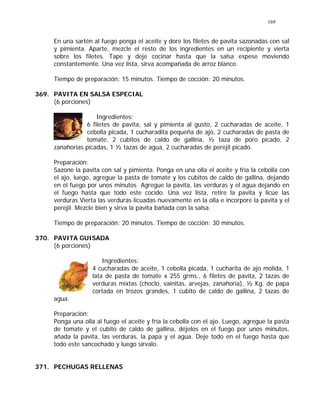 169
En una sartén al fuego ponga el aceite y dore los filetes de pavita sazonadas con sal
y pimienta. Aparte, mezcle el resto de los ingredientes en un recipiente y vierta
sobre los filetes. Tape y deje cocinar hasta que la salsa espese moviendo
constantemente. Una vez lista, sirva acompañada de arroz blanco.
Tiempo de preparación: 15 minutos. Tiempo de cocción: 20 minutos.
369. PAVITA EN SALSA ESPECIAL
(6 porciones)
Ingredientes:
6 filetes de pavita, sal y pimienta al gusto, 2 cucharadas de aceite, 1
cebolla picada, 1 cucharadita pequeña de ajo, 2 cucharadas de pasta de
tomate, 2 cubitos de caldo de gallina, ½ taza de poro picado, 2
zanahorias picadas, 1 ½ tazas de agua, 2 cucharadas de perejil picado.
Preparación:
Sazone la pavita con sal y pimienta. Ponga en una olla el aceite y fría la cebolla con
el ajo, luego, agregue la pasta de tomate y los cubitos de caldo de gallina, dejando
en el fuego por unos minutos Agregue la pavita, las verduras y el agua dejando en
el fuego hasta que todo este cocido. Una vez lista, retire la pavita y licúe las
verduras Vierta las verduras licuadas nuevamente en la olla e incorpore la pavita y el
perejil. Mezcle bien y sirva la pavita bañada con la salsa.
Tiempo de preparación: 20 minutos. Tiempo de cocción: 30 minutos.
370. PAVITA GUISADA
(6 porciones)
Ingredientes:
4 cucharadas de aceite, 1 cebolla picada, 1 cucharita de ajo molida, 1
lata de pasta de tomate x 255 grms., 6 filetes de pavita, 2 tazas de
verduras mixtas (choclo, vainitas, arvejas, zanahoria), ½ Kg. de papa
cortada en trozos grandes, 1 cubito de caldo de gallina, 2 tazas de
agua.
Preparación:
Ponga una olla al fuego el aceite y fría la cebolla con el ajo. Luego, agregue la pasta
de tomate y el cubito de caldo de gallina, déjelos en el fuego por unos minutos,
añada la pavita, las verduras, la papa y el agua. Deje todo en el fuego hasta que
todo este sancochado y luego sírvalo.
371. PECHUGAS RELLENAS
 
