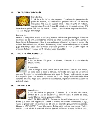 243
22. CAKE VOLTEADO DE PIÑA
Ingredientes:
1 1/4 taza de harina sin preparar, 2 cucharadita pequeñas de
polvo de hornear, 1/4 cucharadita pequeña de sal, 1/4 taza de
margarina, 1/2 taza de azúcar rubia, 1 lata de piña en rodajas,
marrasquinos (cherries), una 20 mitades de pecanas (nueces), 1/3
taza de margarina, 2/3 taza de azúcar, 1 huevo, 1 cucharadita pequeña de vainilla,
1/2 taza de jugo de naranja.
Preparación:
Derrita la margarina, añada el azúcar y mezcle todo hasta que burbujee. Vacíe en
un molde de 20 cms. acomodando encima las piñas escurridas, los marrasquinos y
las mitades de las pecanas. Bata la margarina con el azúcar, agregue el huevo y la
vainilla, la harina cernida, el polvo de hornear y la sal, alternando esta mezcla con el
jugo de naranja. Vacíe sobre el molde preparado y hornee a 175 º C (350º F) por 40
minutos. Retirar y reposar por 5 minutos, luego desmoldar.
23. DULCE DE SÉMOLA FRITOS
Ingredientes:
1 litro de leche, 150 grms. de sémola, 2 huevos, 6 cucharadas de
azúcar, vainilla.
Preparación:
Lleve al fuego la leche con el azúcar y la vainilla. Una vez que hierva,
se echa poco a poco la sémola, moviendo para que no se formen
grumos. Agregue los huevos batidos una vez fuera del fuego y deje enfriar en una
fuente plana, para que alcance un espesor de 2 cms., luego fríalos en aceite bien
caliente. Una vez haga esto, córtelo en cuadraditos, espolvoreando con azúcar en
polvo al servir.
24. ENCANELADO
Ingredientes:
1 taza de harina sin preparar, 5 huevos, 8 cucharadas de azúcar,
almíbar de 1 taza de azúcar y 1/2 taza de agua, 1 copita de pisco,
manjar blanco, canela y azúcar molida.
MODO DE PREPARACIÓN: Bata en un tazón los huevos con el azúcar
hasta que esté bien espumoso. Añada la harina mezclando suavemente, luego,
vaciar la preparación en un molde de 23 cms. de diámetro previamente engrasado.
Hornee a 175º C (350º F) por 30 minutos. Retire, deje entibiar y desmolde. Ya frío,
córtelo por la mitad. Prepare el almíbar (que el punto sea suave), únale el pisco.
 