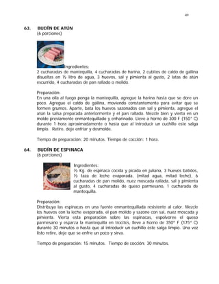 49
63. BUDÍN DE ATÚN
(6 porciones)
Ingredientes:
2 cucharadas de mantequilla, 4 cucharadas de harina, 2 cubitos de caldo de gallina
disueltas en ½ litro de agua, 3 huevos, sal y pimienta al gusto, 2 latas de atún
escurrido, 4 cucharadas de pan rallado o molido.
Preparación:
En una olla al fuego ponga la mantequilla, agregue la harina hasta que se dore un
poco. Agregue el caldo de gallina, moviendo constantemente para evitar que se
formen grumos. Aparte, bata los huevos sazonados con sal y pimienta, agregue el
atún la salsa preparada anteriormente y el pan rallado. Mezcle bien y vierta en un
molde previamente enmantequillado y enharinado. Lleve a horno de 300 F (150° C)
durante 1 hora aproximadamente o hasta que al introducir un cuchillo este salga
limpio. Retire, deje enfriar y desmolde.
Tiempo de preparación: 20 minutos. Tiempo de cocción: 1 hora.
64. BUDÍN DE ESPINACA
(6 porciones)
Ingredientes:
½ Kg. de espinaca cocida y picada en juliana, 3 huevos batidos,
½ taza de leche evaporada, (mitad agua, mitad leche), 6
cucharadas de pan molido, nuez moscada rallada, sal y pimienta
al gusto, 4 cucharadas de queso parmesano, 1 cucharada de
mantequilla.
Preparación:
Distribuya las espinacas en una fuente enmantequillada resistente al calor. Mezcle
los huevos con la leche evaporada, el pan molido y sazone con sal, nuez moscada y
pimienta. Vierta esta preparación sobre las espinacas, espolvoree el queso
parmesano y esparza la mantequilla en trocitos, lleve a horno de 350º F (175º C)
durante 30 minutos o hasta que al introducir un cuchillo éste salga limpio. Una vez
listo retire, deje que se enfríe un poco y sirva.
Tiempo de preparación: 15 minutos. Tiempo de cocción: 30 minutos.
 