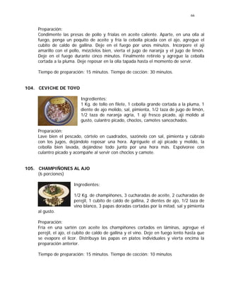 66
Preparación:
Condimente las presas de pollo y fríalas en aceite caliente. Aparte, en una olla al
fuego, ponga un poquito de aceite y fría la cebolla picada con el ajo, agregue el
cubito de caldo de gallina. Deje en el fuego por unos minutos. Incorpore el ají
amarillo con el pollo, mézclelos bien, vierta el jugo de naranja y el jugo de limón.
Deje en el fuego durante cinco minutos. Finalmente retírelo y agregue la cebolla
cortada a la pluma. Deje reposar en la olla tapada hasta el momento de servir.
Tiempo de preparación: 15 minutos. Tiempo de cocción: 30 minutos.
104. CEVICHE DE TOYO
Ingredientes:
1 Kg. de tollo en filete, 1 cebolla grande cortada a la pluma, 1
diente de ajo molido, sal, pimienta, 1/2 taza de jugo de limón,
1/2 taza de naranja agria, 1 ají fresco picado, ají molido al
gusto, culantro picado, choclos, camotes sancochados.
Preparación:
Lave bien el pescado, córtelo en cuadrados, sazónelo con sal, pimienta y cúbralo
con los jugos, dejándolo reposar una hora. Agréguele el ají picado y molido, la
cebolla bien lavada, dejándose todo junto por una hora más. Espolvoree con
culantro picado y acompañe al servir con choclos y camote.
105. CHAMPIÑONES AL AJO
(6 porciones)
Ingredientes:
1/2 Kg. de champiñones, 3 cucharadas de aceite, 2 cucharadas de
perejil, 1 cubito de caldo de gallina, 2 dientes de ajo, 1/2 taza de
vino blanco, 3 papas doradas cortadas por la mitad, sal y pimienta
al gusto.
Preparación:
Fría en una sartén con aceite los champiñones cortados en láminas, agregue el
perejil, el ajo, el cubito de caldo de gallina y el vino. Deje en fuego lento hasta que
se evapore el licor. Distribuya las papas en platos individuales y vierta encima la
preparación anterior.
Tiempo de preparación: 15 minutos. Tiempo de cocción: 10 minutos
 