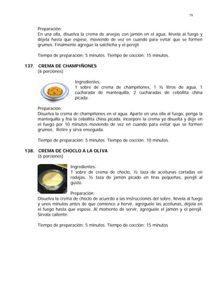 79
Preparación:
En una olla, disuelva la crema de arvejas con jamón en el agua, llévela al fuego y
déjela hasta que espese, moviendo de vez en cuando para evitar que se formen
grumos. Finalmente agregue la salchicha y el perejil.
Tiempo de preparación: 5 minutos. Tiempo de cocción: 15 minutos.
137. CREMA DE CHAMPIÑONES
(6 porciones)
Ingredientes:
1 sobre de crema de champiñones, 1 ½ litros de agua, 1
cucharada de mantequilla, 2 cucharadas de cebollita china
picada.
Preparación:
Disuelva la crema de champiñones en el agua. Aparte en una olla al fuego, ponga la
mantequilla y fría la cebollita china picada, incorpore la crema ya disuelta y deje en
el fuego por 10 minutos moviendo de vez en cuando para evitar que se formen
grumos. Retire y sirva enseguida.
Tiempo de preparación: 5 minutos. Tiempo de cocción: 10 minutos.
138. CREMA DE CHOCLO A LA OLIVA
(6 porciones)
Ingredientes:
1 sobre de crema de choclo, ½ taza de aceitunas cortadas en
rodajas, ½ taza de jamón picado en tiras pequeñas, perejil al
gusto.
Preparación:
Disuelva la crema de choclo de acuerdo a las instrucciones del sobre, llévela al fuego
y unos minutos antes de que comience a hervir, agréguele las aceitunas, déjela en
el fuego hasta que espese. Al momento de servir, agréguele el jamón y el perejil.
Sírvala caliente.
Tiempo de preparación: 5 minutos. Tiempo de cocción: 15 minutos
 