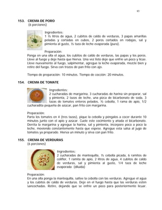 85
153. CREMA DE PORO
(6 porciones)
Ingredientes:
1 ½ litros de agua, 2 cubitos de caldo de verduras, 3 papas amarillas
peladas y cortadas en cubos, 2 poros cortados en rodajas, sal y
pimienta al gusto, ½ taza de leche evaporada (pura).
Preparación:
Ponga en una olla el agua, los cubitos de caldo de verduras, las papas y los poros.
Lleve al fuego y deje hasta que hierva. Una vez listo deje que enfríe un poco y licúe.
Lleve nuevamente al fuego, salpimentar, agregue la leche evaporada, mezcle bien y
retire del fuego. Sirva con trozos de pan frito con ajo.
Tiempo de preparación: 10 minutos. Tiempo de cocción: 20 minutos.
154. CREMA DE TOMATE
Ingredientes:
2 cucharadas de margarina, 3 cucharadas de harina sin preparar, sal
y pimienta, 2 tazas de leche, una pizca de bicarbonato de soda, 3
tazas de tomates enteros pelados, ½ cebolla, 1 rama de apio, 1/2
cucharadita pequeña de azúcar, pan frito con margarina.
Preparación:
Parta los tomates en 4 (tres tazas), pique la cebolla y póngalos a cocer durante 10
minutos junto con el apio y azúcar. Cuele este cocimiento y añada el bicarbonato.
Derrita la margarina y agregue la harina, sal y pimienta, incorpore poco a poco la
leche, moviendo constantemente hasta que espese. Agregue esta salsa al jugo de
tomates ya preparado. Hierva un minuto y sirva con pan frito.
155. CREMA DE VERDURAS
(6 porciones)
Ingredientes:
2 cucharadas de mantequilla, ½ cebolla picada, 6 ramitos de
coliflor, 1 ramita de apio, 2 litros de agua, 4 cubitos de caldo
de verduras, sal y pimienta al gusto, 1/4 taza de leche
evaporada (diluida)
Preparación:
En una olla ponga la mantequilla, saltee la cebolla con las verduras. Agregue el agua
y los cubitos de caldo de verduras. Deje en el fuego hasta que las verduras estén
sancochadas. Retire, dejando que se enfríe un poco para posteriormente licuar.
 