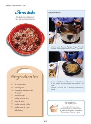 LA COCINA PERUANA PASO A PASO
108
PREPARACIÓN
1. Dorar el ajo y el curry. Agregar el agua. Cuando
hierva el agua agregar el arroz lavado y el palillo.
2. En una sartén freír los fideos con el aceite y antes
de que granee el arroz agregar el fideo frito y las
pasas.
3. Mezclar y cocinar por 25 minutos aproximada-
mente.
AArrrroozz áárraabbee
(ELABORACIÓN MEDIANA)
PARA SEIS A OCHO PERSONAS
3/4 de kilo de arroz
1/2 taza de pasas
100 gramos de fideos cabello
de ángel
1/2 taza de aceite
1/2 cucharadita de ajos
21/2 tazas de agua
1/2 cucharadita de palillo
1/2 cucharadita de curry
Sal al gusto
SUGERENCIA
Se puede colocar encima
almendras tostadas para decorar.
Se puede utilizar para acompañar
lomo, asado, chancho y aves.
 